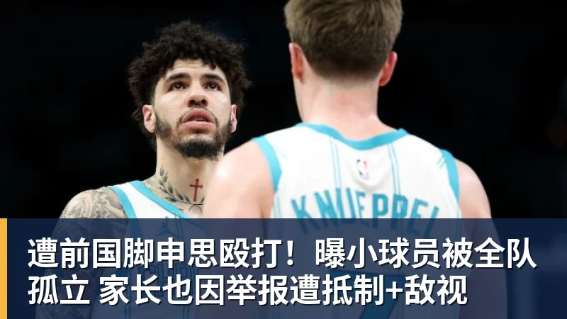 遭前国脚申思殴打！曝小球员被全队孤立 家长也因举报遭抵制+敌视